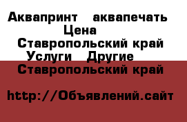 Аквапринт  (аквапечать) › Цена ­ 4 - Ставропольский край Услуги » Другие   . Ставропольский край